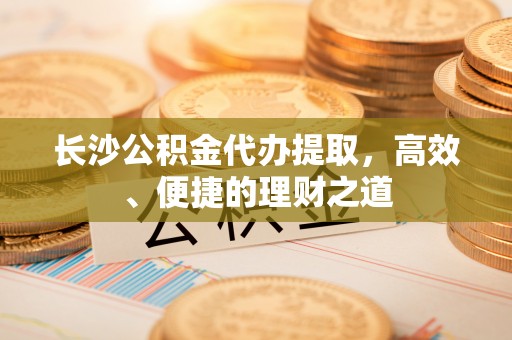 嘉善长沙公积金代办提取，高效、便捷的理财之道