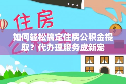 嘉善如何轻松搞定住房公积金提取？代办理服务成新宠
