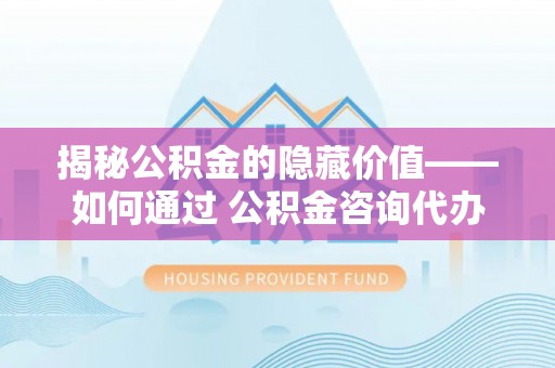 嘉善揭秘公积金的隐藏价值——如何通过 公积金咨询代办提取 优化财富管理