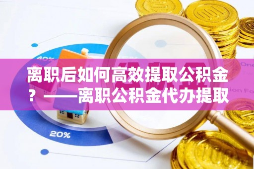 嘉善离职后如何高效提取公积金？——离职公积金代办提取全流程解析