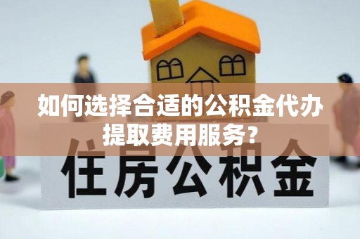 嘉善如何选择合适的公积金代办提取费用服务？