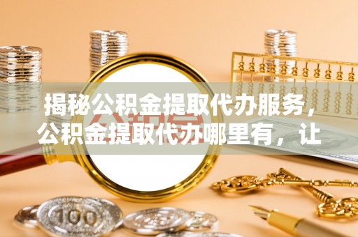 嘉善揭秘公积金提取代办服务，公积金提取代办哪里有，让你省时省心的解决方案
