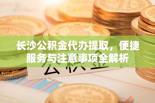 嘉善长沙公积金代办提取，便捷服务与注意事项全解析