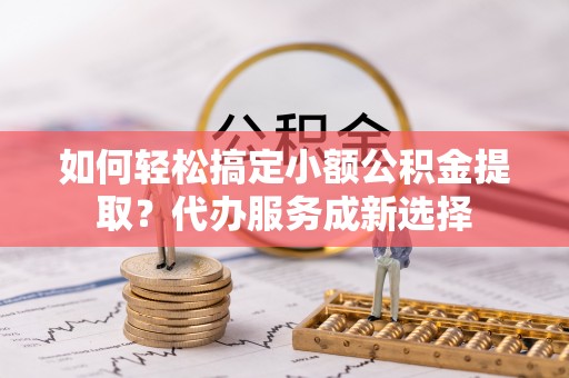 嘉善如何轻松搞定小额公积金提取？代办服务成新选择