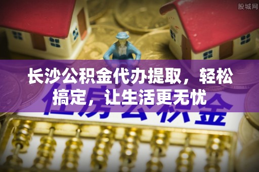 嘉善长沙公积金代办提取，轻松搞定，让生活更无忧