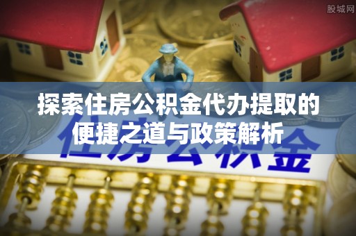 嘉善探索住房公积金代办提取的便捷之道与政策解析