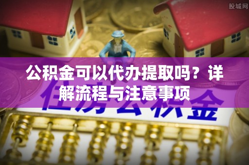 嘉善公积金可以代办提取吗？详解流程与注意事项