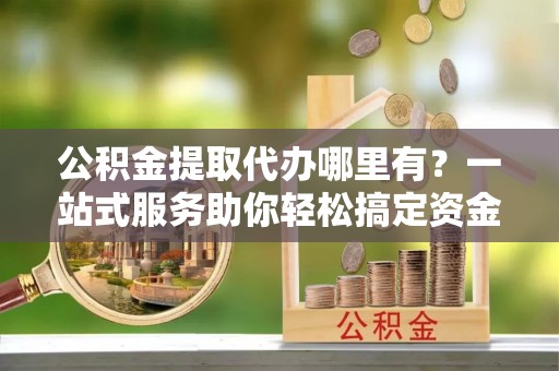 嘉善公积金提取代办哪里有？一站式服务助你轻松搞定资金难题