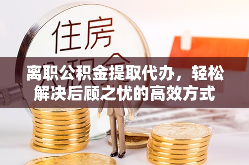 嘉善离职公积金提取代办，轻松解决后顾之忧的高效方式
