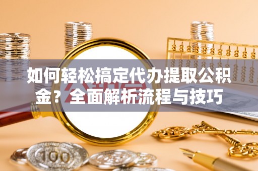 嘉善如何轻松搞定代办提取公积金？全面解析流程与技巧