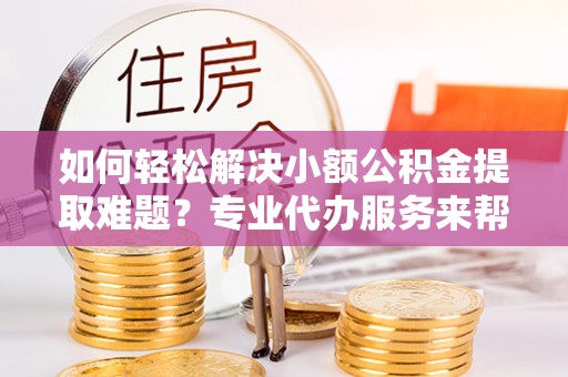 嘉善如何轻松解决小额公积金提取难题？专业代办服务来帮忙