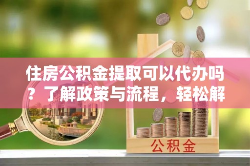 嘉善住房公积金提取可以代办吗？了解政策与流程，轻松解决疑惑