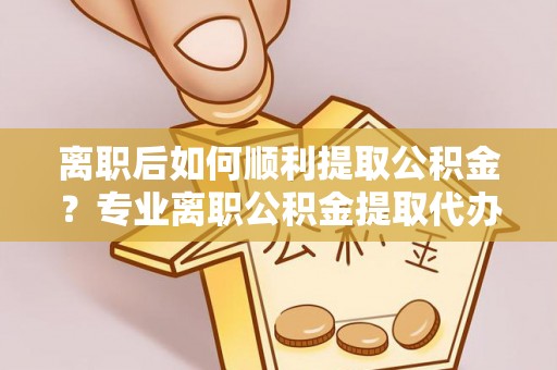 嘉善离职后如何顺利提取公积金？专业离职公积金提取代办服务指南