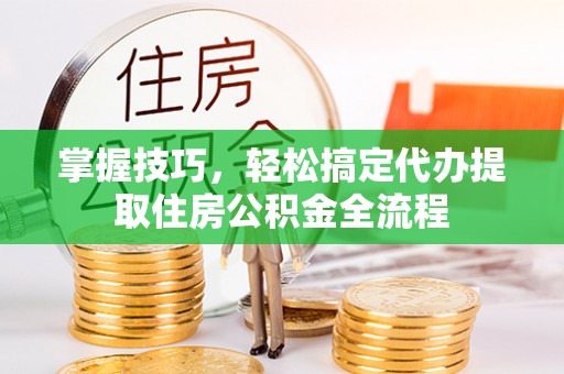 嘉善掌握技巧，轻松搞定代办提取住房公积金全流程