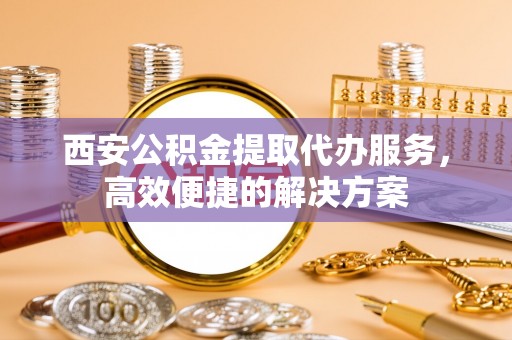 嘉善西安公积金提取代办服务，高效便捷的解决方案