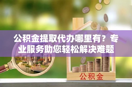 嘉善公积金提取代办哪里有？专业服务助您轻松解决难题