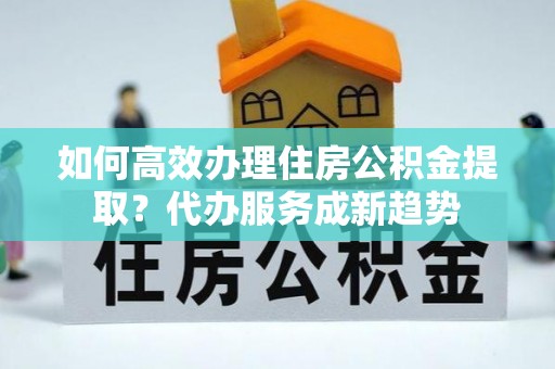 嘉善如何高效办理住房公积金提取？代办服务成新趋势