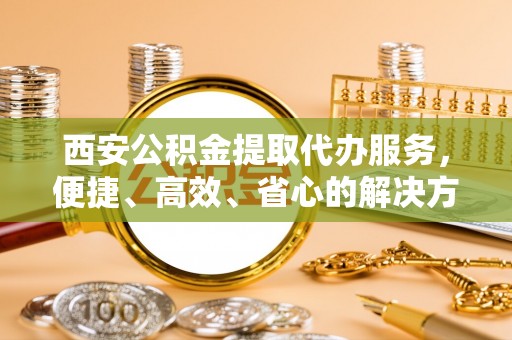 嘉善西安公积金提取代办服务，便捷、高效、省心的解决方案
