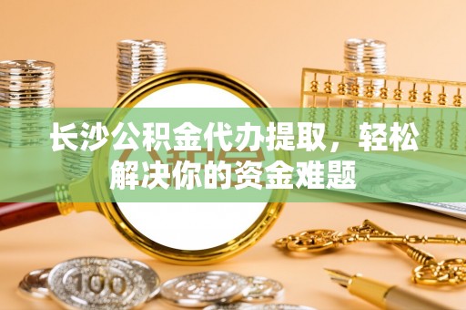 嘉善长沙公积金代办提取，轻松解决你的资金难题