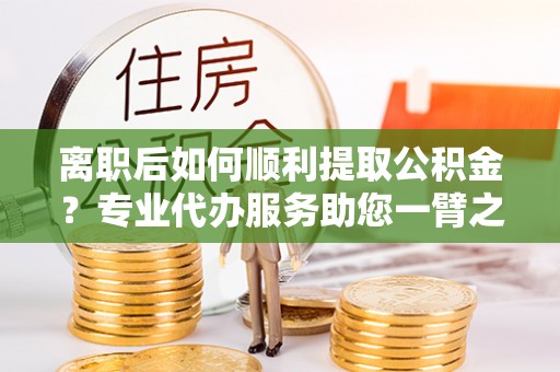 嘉善离职后如何顺利提取公积金？专业代办服务助您一臂之力