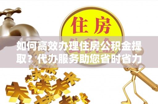 嘉善如何高效办理住房公积金提取？代办服务助您省时省力