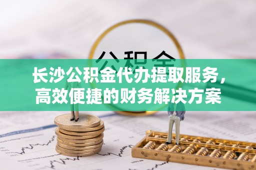 嘉善长沙公积金代办提取服务，高效便捷的财务解决方案