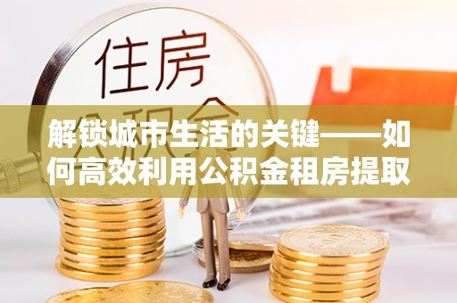 嘉善解锁城市生活的关键——如何高效利用公积金租房提取实现居住自由