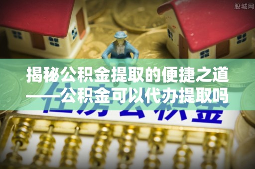 嘉善揭秘公积金提取的便捷之道——公积金可以代办提取吗？