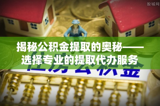 嘉善揭秘公积金提取的奥秘——选择专业的提取代办服务