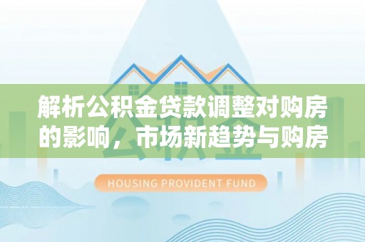 嘉善解析公积金贷款调整对购房的影响，市场新趋势与购房者策略