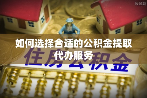 嘉善如何选择合适的公积金提取代办服务