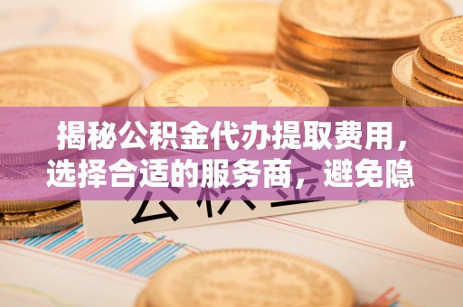 嘉善揭秘公积金代办提取费用，选择合适的服务商，避免隐性收费
