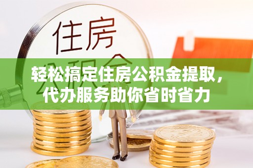 嘉善轻松搞定住房公积金提取，代办服务助你省时省力