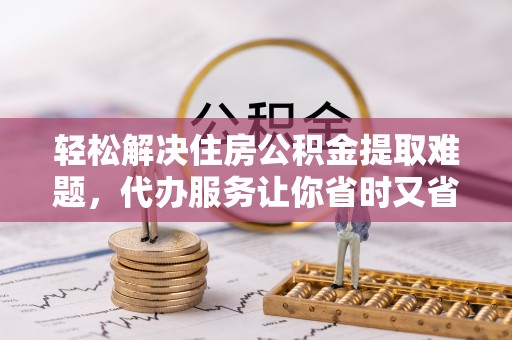 嘉善轻松解决住房公积金提取难题，代办服务让你省时又省心