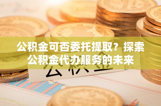 嘉善公积金可否委托提取？探索公积金代办服务的未来