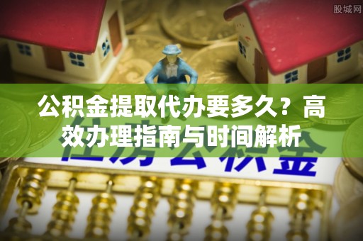嘉善公积金提取代办要多久？高效办理指南与时间解析
