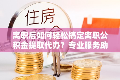 嘉善离职后如何轻松搞定离职公积金提取代办？专业服务助你一臂之力