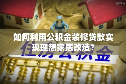 嘉善如何利用公积金装修贷款实现理想家居改造？
